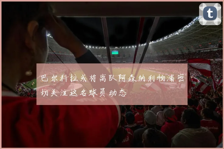 巴尔科拉或将离队阿森纳利物浦密切关注这名球员动态
