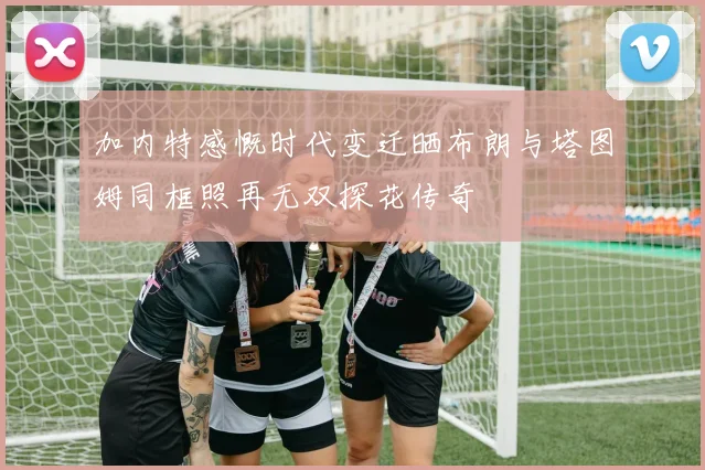 加内特感慨时代变迁晒布朗与塔图姆同框照再无双探花传奇