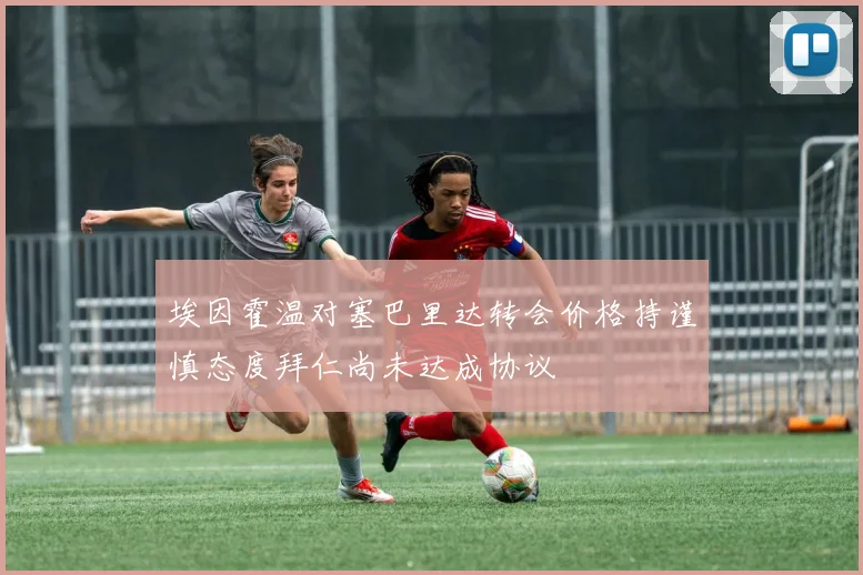 埃因霍温对塞巴里达转会价格持谨慎态度拜仁尚未达成协议