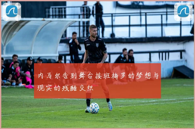 内马尔告别舞台接班梅罗的梦想与现实的残酷交织