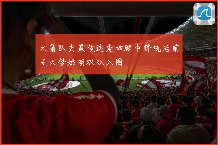 火箭队史最佳选秀回顾中锋统治前五大梦姚明双双入围