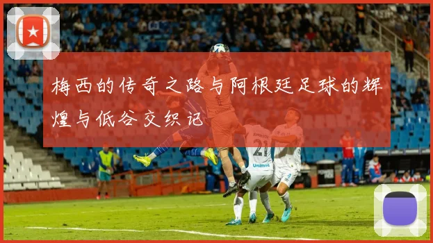 梅西的传奇之路与阿根廷足球的辉煌与低谷交织记
