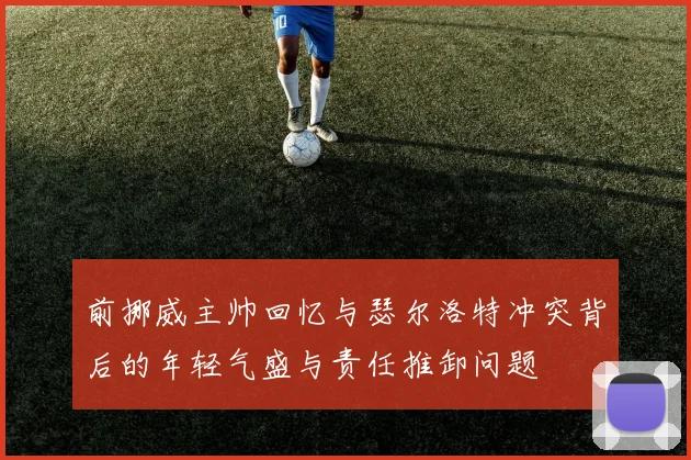 前挪威主帅回忆与瑟尔洛特冲突背后的年轻气盛与责任推卸问题