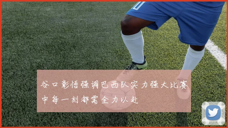 谷口彰悟强调巴西队实力强大比赛中每一刻都需全力以赴