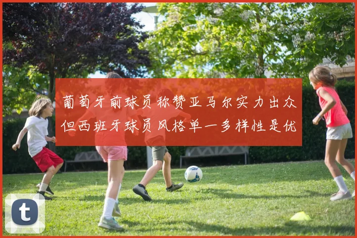 葡萄牙前球员称赞亚马尔实力出众但西班牙球员风格单一多样性是优势