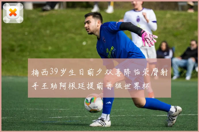 梅西39岁生日前夕双喜降临荣膺射手王助阿根廷提前晋级世界杯