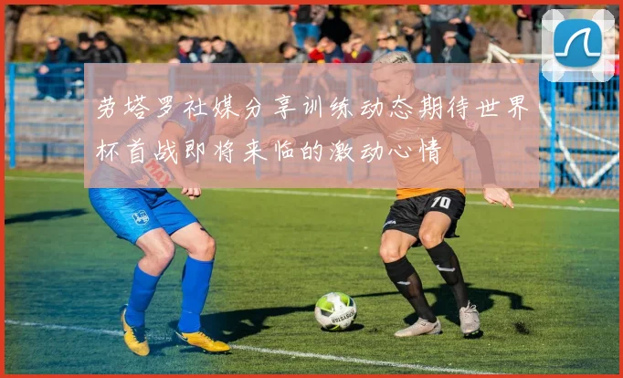劳塔罗社媒分享训练动态期待世界杯首战即将来临的激动心情