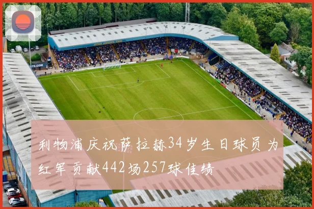 利物浦庆祝萨拉赫34岁生日球员为红军贡献442场257球佳绩