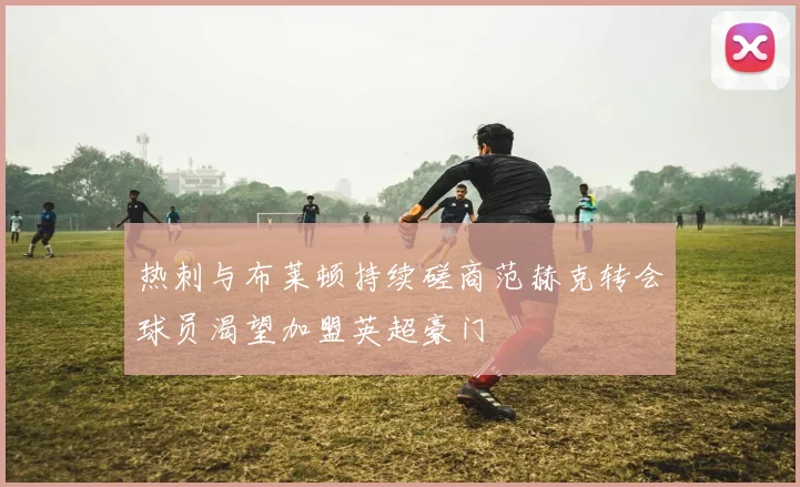 热刺与布莱顿持续磋商范赫克转会球员渴望加盟英超豪门