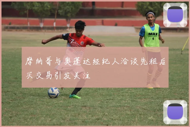 摩纳哥与奥蓬达经纪人洽谈先租后买交易引发关注