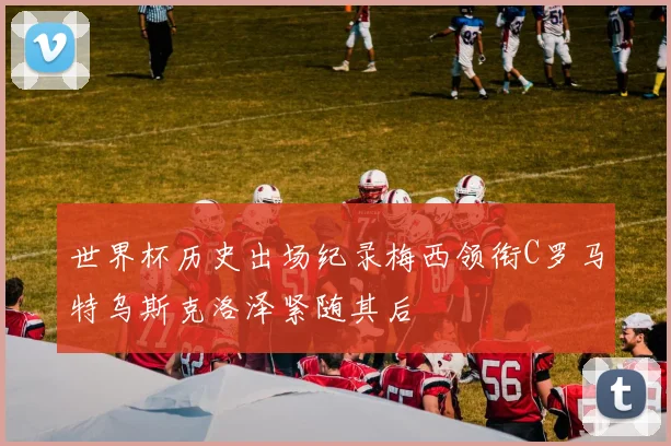 世界杯历史出场纪录梅西领衔C罗马特乌斯克洛泽紧随其后