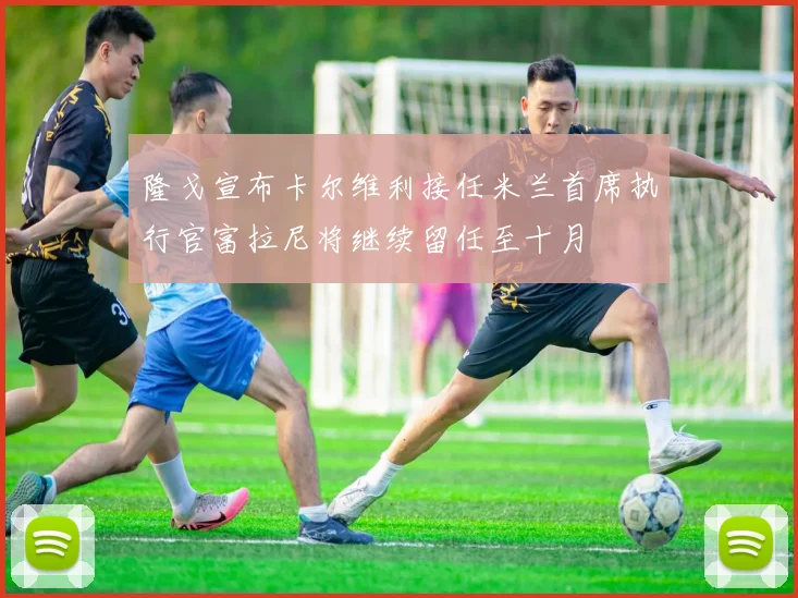 隆戈宣布卡尔维利接任米兰首席执行官富拉尼将继续留任至十月